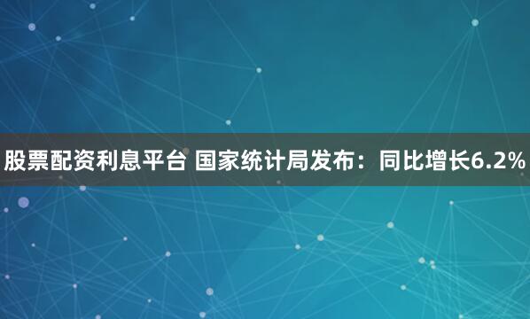 股票配资利息平台 国家统计局发布：同比增长6.2%
