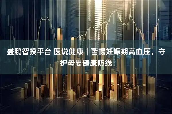 盛鹏智投平台 医说健康｜警惕妊娠期高血压，守护母婴健康防线