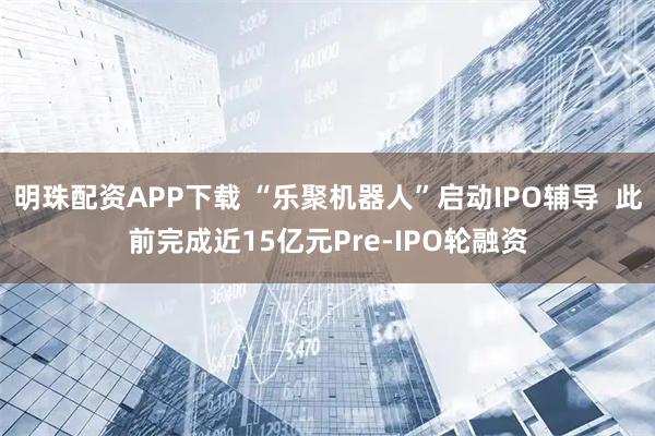 明珠配资APP下载 “乐聚机器人”启动IPO辅导 此前完成近15亿元Pre-IPO轮融资