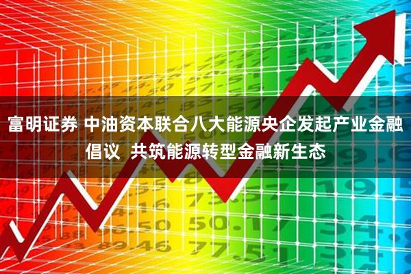 富明证券 中油资本联合八大能源央企发起产业金融倡议 共筑能源转型金融新生态