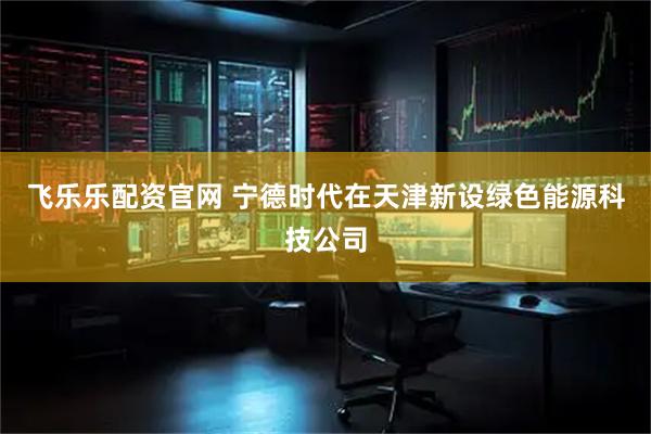 飞乐乐配资官网 宁德时代在天津新设绿色能源科技公司