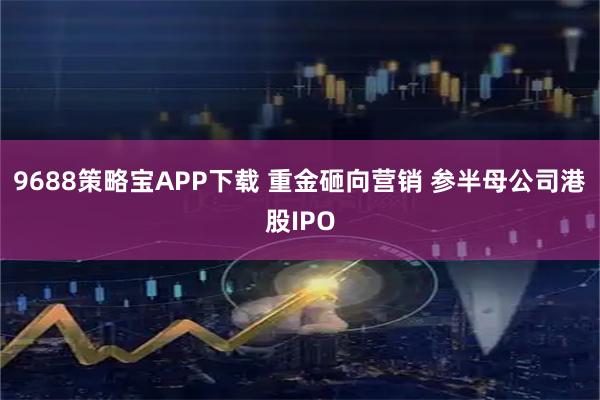 9688策略宝APP下载 重金砸向营销 参半母公司港股IPO