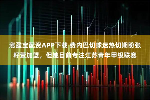 涨盈宝配资APP下载 费内巴切球迷热切期盼张籽萱加盟，但她目前专注江苏青年甲级联赛