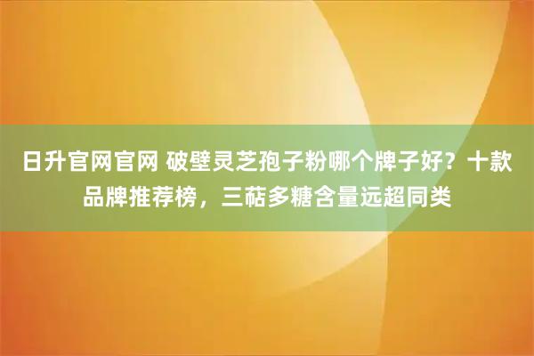 日升官网官网 破壁灵芝孢子粉哪个牌子好？十款品牌推荐榜，三萜多糖含量远超同类