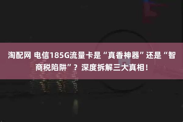 淘配网 电信185G流量卡是“真香神器”还是“智商税陷阱”？深度拆解三大真相！