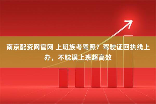 南京配资网官网 上班族考驾照？驾驶证回执线上办，不耽误上班超高效
