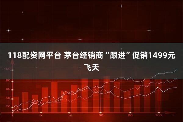 118配资网平台 茅台经销商“跟进”促销1499元飞天