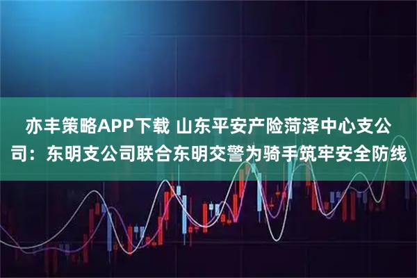 亦丰策略APP下载 山东平安产险菏泽中心支公司：东明支公司联合东明交警为骑手筑牢安全防线