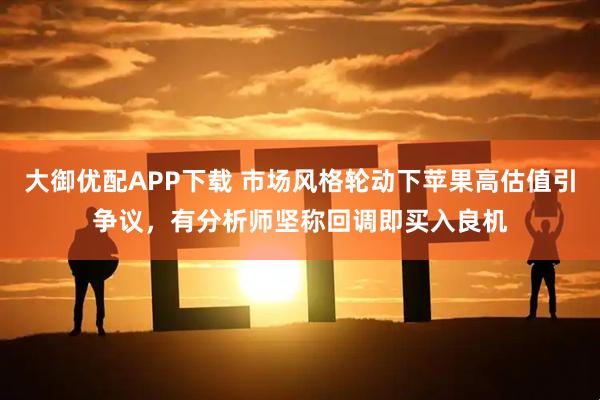 大御优配APP下载 市场风格轮动下苹果高估值引争议，有分析师坚称回调即买入良机