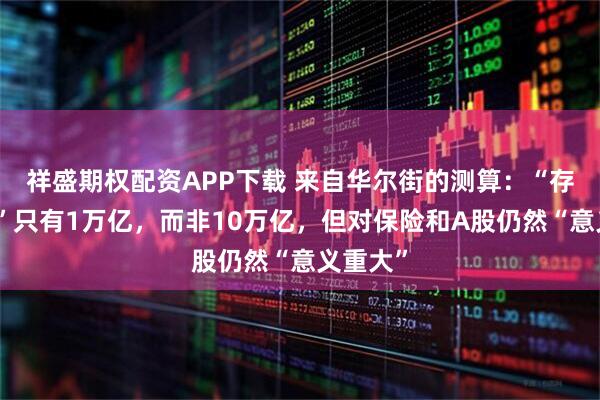 祥盛期权配资APP下载 来自华尔街的测算：“存款迁移”只有1万亿，而非10万亿，但对保险和A股仍然“意义重大”