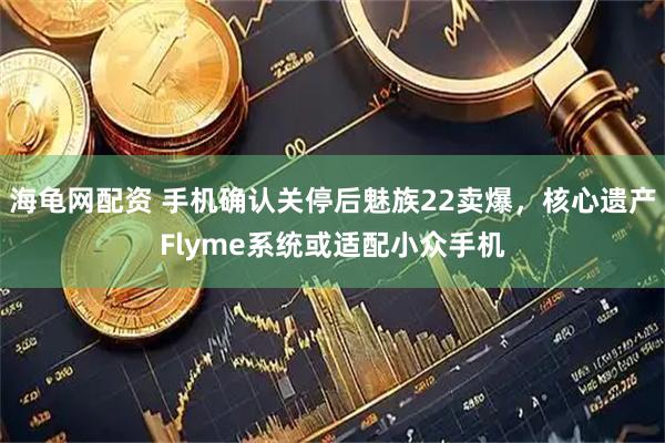 海龟网配资 手机确认关停后魅族22卖爆，核心遗产Flyme系统或适配小众手机