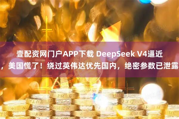 壹配资网门户APP下载 DeepSeek V4逼近，美国慌了！绕过英伟达优先国内，绝密参数已泄露