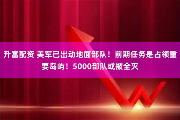 升富配资 美军已出动地面部队！前期任务是占领重要岛屿！5000部队或被全灭