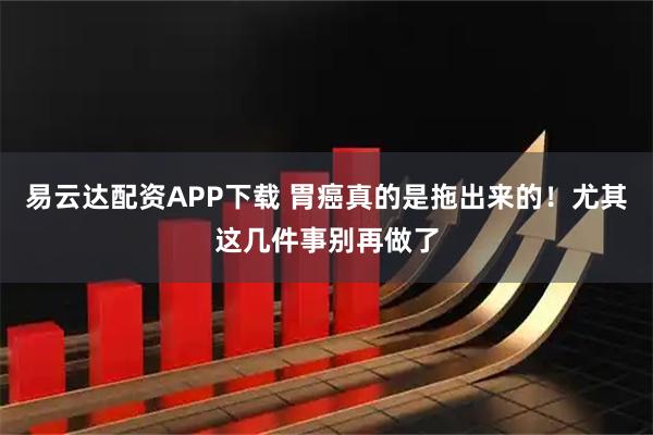 易云达配资APP下载 胃癌真的是拖出来的！尤其这几件事别再做了