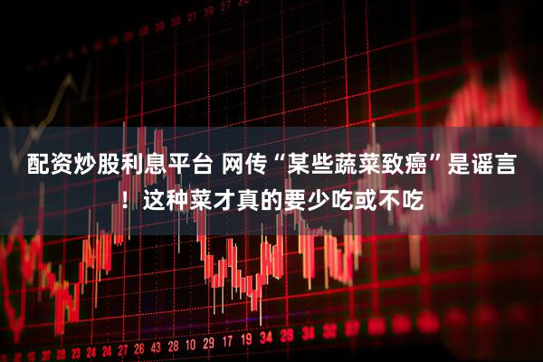 配资炒股利息平台 网传“某些蔬菜致癌”是谣言！这种菜才真的要少吃或不吃