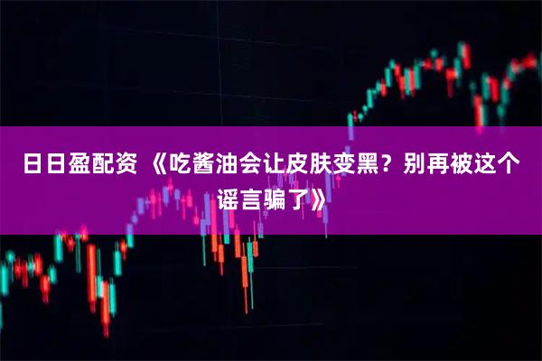日日盈配资 《吃酱油会让皮肤变黑?别再被这个谣言骗了》